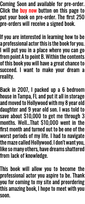 Coming Soon and available for pre-order. Click the buy now button on this page to put your book on pre-order. The first 250 pre-orders will receive a signed book. If you are interested in learning how to be a professional actor this is the book for you. I will put you in a place where you can go from point A to point B. Within the contents of this book you will have a great chance to succeed. I want to make your dream a reality. Back in 2007, I packed up a 6 bedroom house in Tampa, FL and put it all in storage and moved to Hollywood with my 8 year old daughter and 9 year old son. I was told to save about $10,000 to get me through 3 months. Well...That $10,000 went in the first month and turned out to be one of the worst periods of my life. I had to navigate the maze called Hollywood. I don't want you, like so many others, have dreams shattered from lack of knowledge. This book will allow you to become the professional actor you aspire to be. Thank you for coming to my site and preordering this amazing book, I hope to meet with you soon.