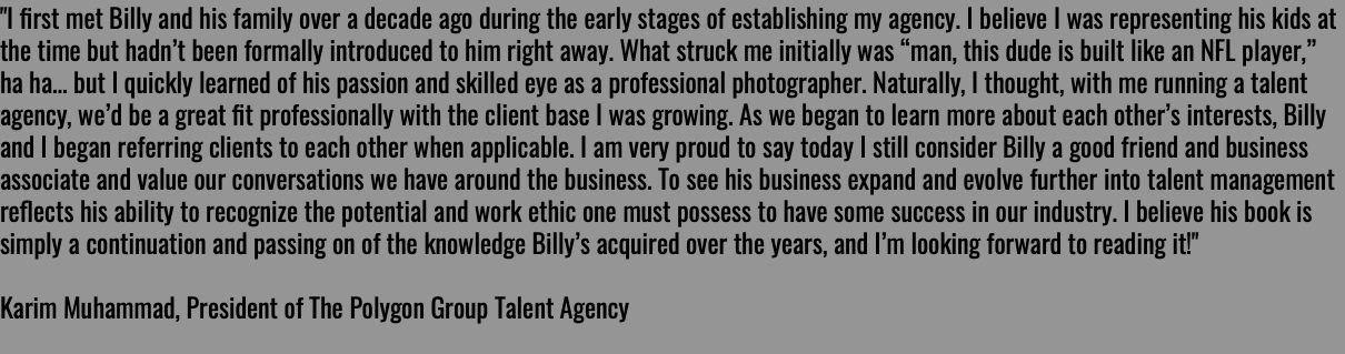 "I ﬁrst met Billy and his family over a decade ago during the early stages of establishing my agency. I believe I was representing his kids at the time but hadn’t been formally introduced to him right away. What struck me initially was “man, this dude is built like an NFL player,” ha ha... but I quickly learned of his passion and skilled eye as a professional photographer. Naturally, I thought, with me running a talent agency, we’d be a great ﬁt professionally with the client base I was growing. As we began to learn more about each other’s interests, Billy and I began referring clients to each other when applicable. I am very proud to say today I still consider Billy a good friend and business associate and value our conversations we have around the business. To see his business expand and evolve further into talent management reﬂects his ability to recognize the potential and work ethic one must possess to have some success in our industry. I believe his book is simply a continuation and passing on of the knowledge Billy’s acquired over the years, and I’m looking forward to reading it!" Karim Muhammad, President of The Polygon Group Talent Agency 