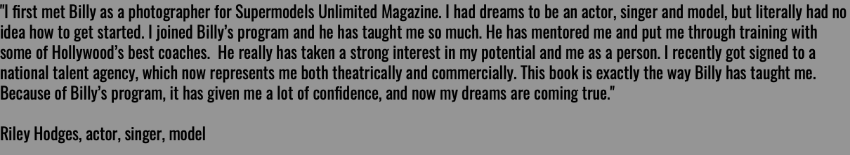 "I ﬁrst met Billy as a photographer for Supermodels Unlimited Magazine. I had dreams to be an actor, singer and model, but literally had no idea how to get started. I joined Billy’s program and he has taught me so much. He has mentored me and put me through training with some of Hollywood’s best coaches. He really has taken a strong interest in my potential and me as a person. I recently got signed to a national talent agency, which now represents me both theatrically and commercially. This book is exactly the way Billy has taught me. Because of Billy’s program, it has given me a lot of conﬁdence, and now my dreams are coming true." Riley Hodges, actor, singer, model 