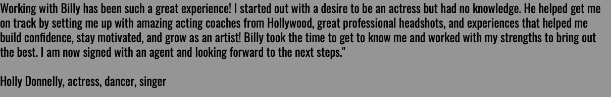 Working with Billy has been such a great experience! I started out with a desire to be an actress but had no knowledge. He helped get me on track by setting me up with amazing acting coaches from Hollywood, great professional headshots, and experiences that helped me build conﬁdence, stay motivated, and grow as an artist! Billy took the time to get to know me and worked with my strengths to bring out the best. I am now signed with an agent and looking forward to the next steps." Holly Donnelly, actress, dancer, singer 
