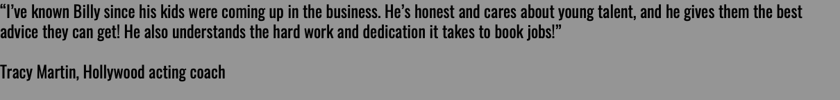 “I’ve known Billy since his kids were coming up in the business. He’s honest and cares about young talent, and he gives them the best advice they can get! He also understands the hard work and dedication it takes to book jobs!” Tracy Martin, Hollywood acting coach 